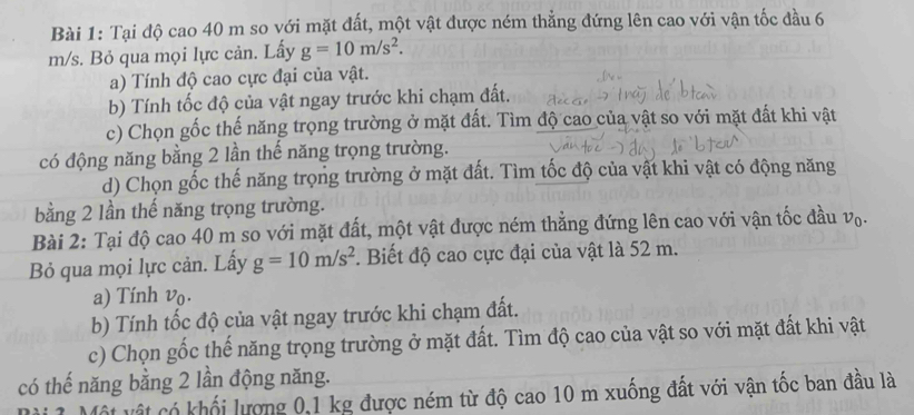 Tại độ cao 40 m so với mặt đất, một vật được ném thẳng đứng lên cao với vận tốc đầu 6
m/s. Bỏ qua mọi lực cản. Lấy g=10m/s^2. 
a) Tính độ cao cực đại của vật. 
b) Tính tốc độ của vật ngay trước khi chạm đất. 
c) Chọn gốc thế năng trọng trường ở mặt đất. Tìm độ cao của vật so với mặt đất khi vật 
có động năng bằng 2 lần thế năng trọng trường. 
d) Chọn gốc thế năng trọng trường ở mặt đất. Tìm tốc độ của vật khi vật có động năng 
bằng 2 lần thế năng trọng trường. 
Bài 2: Tại độ cao 40 m so với mặt đất, một vật được ném thẳng đứng lên cao với vận tốc đầu vạ. 
Bỏ qua mọi lực cản. Lấy g=10m/s^2. Biết độ cao cực đại của vật là 52 m. 
a) Tính vo. 
b) Tính tốc độ của vật ngay trước khi chạm đất. 
c) Chọn gốc thế năng trọng trường ở mặt đất. Tìm độ cao của vật so với mặt đất khi vật 
có thế năng bằng 2 lần động năng. 
Cột vật có khối lượng 0, 1 kg được ném từ độ cao 10 m xuống đất với vận tốc ban đầu là