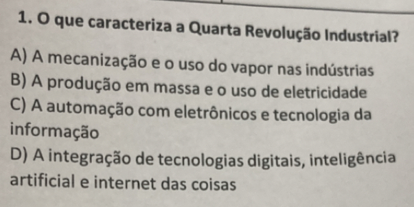 que caracteriza a Quarta Revolução Industrial?
A) A mecanização e o uso do vapor nas indústrias
B) A produção em massa e o uso de eletricidade
C) A automação com eletrônicos e tecnologia da
informação
D) A integração de tecnologias digitais, inteligência
artificial e internet das coisas