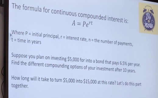 The formula for continuous compounded interest is:
A=Pe^(rt)
Where P= initial principal, r= interest rate, n= the number of payments,
t= time in years
Suppose you plan on investing $5,000 for into a bond that pays 6.5% per year. 
Find the different compounding options of your investment after 10 years. 
How long will it take to turn $5,000 into $15,000 at this rate? Let's do this part 
together.