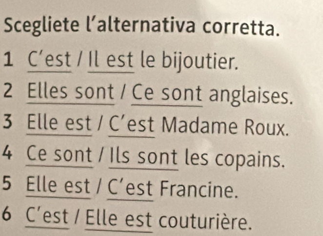 Scegliete l’alternativa corretta.
1 C’est / Il est le bijoutier.
2 Elles sont / Ce sont anglaises.
3 Elle est / C’est Madame Roux.
4 Ce sont / Ils sont les copains.
5 Elle est / C’est Francine.
6 C'est / Elle est couturière.