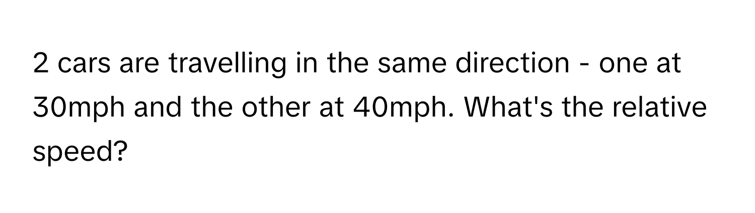 cars are travelling in the same direction - one at 30mph and the other at 40mph. What's the relative speed?