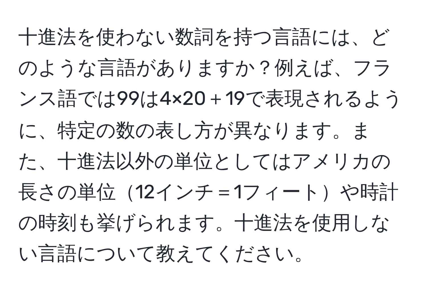 十進法を使わない数詞を持つ言語には、どのような言語がありますか？例えば、フランス語では99は4×20＋19で表現されるように、特定の数の表し方が異なります。また、十進法以外の単位としてはアメリカの長さの単位12インチ＝1フィートや時計の時刻も挙げられます。十進法を使用しない言語について教えてください。