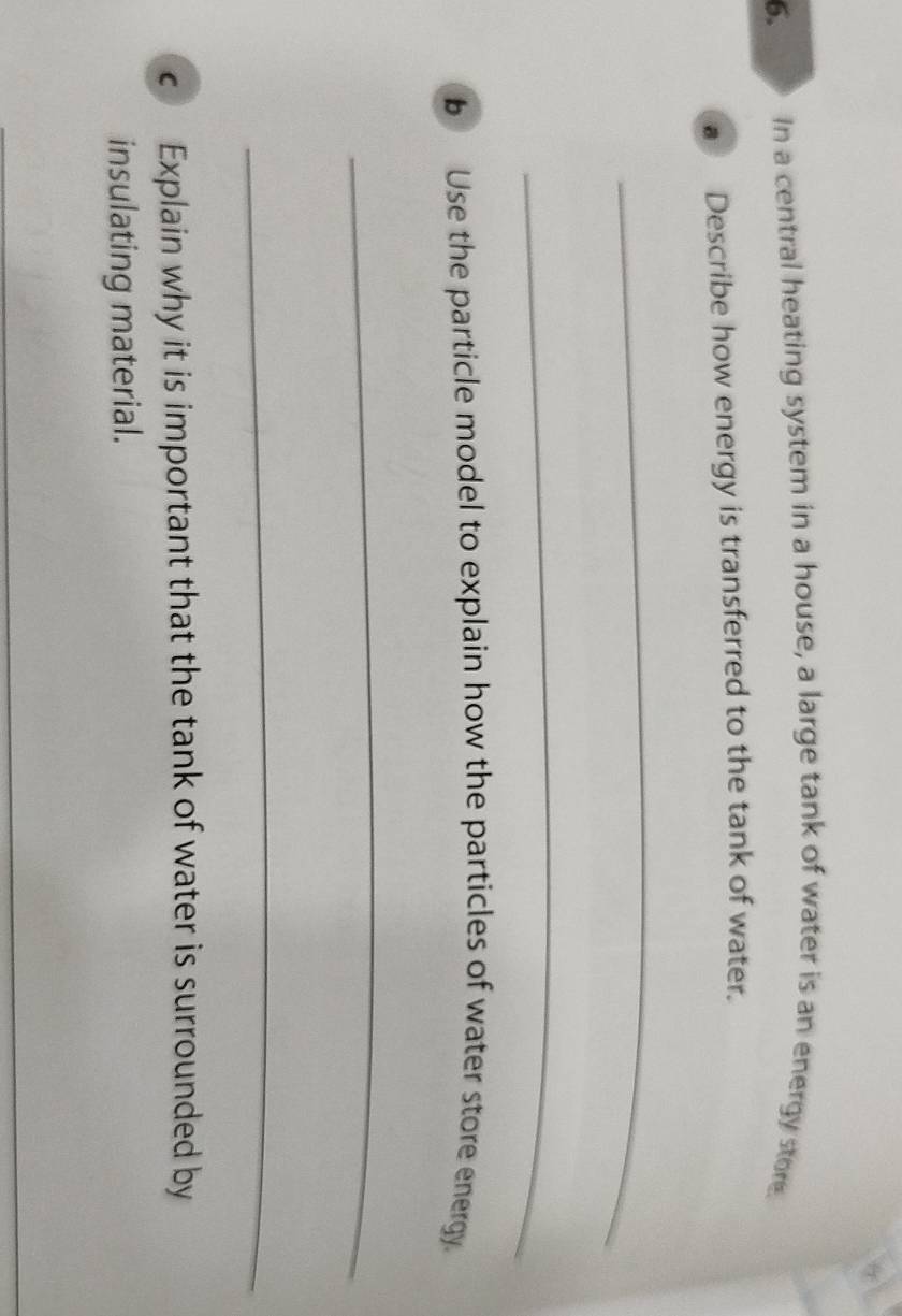 In a central heating system in a house, a large tank of water is an energy store. 
a Describe how energy is transferred to the tank of water. 
_ 
_ 
b Use the particle model to explain how the particles of water store energy. 
_ 
_ 
€ Explain why it is important that the tank of water is surrounded by 
insulating material. 
_