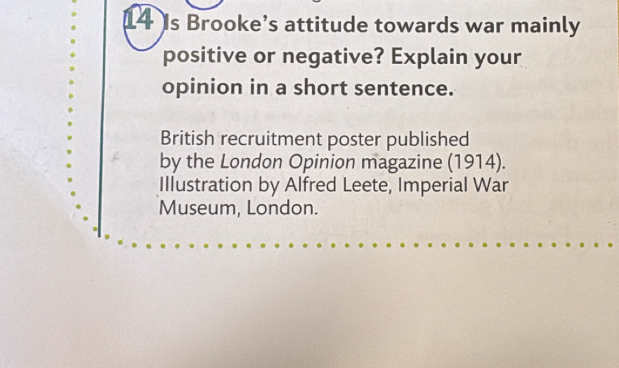 Is Brooke’s attitude towards war mainly 
positive or negative? Explain your 
opinion in a short sentence. 
British recruitment poster published 
by the London Opinion magazine (1914). 
Illustration by Alfred Leete, Imperial War 
Museum, London.