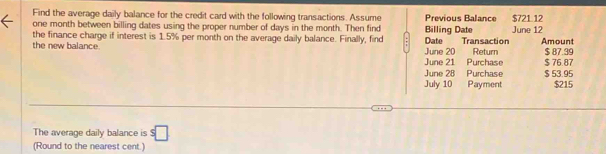 Find the average daily balance for the credit card with the following transactions. Assume 
one month between billing dates using the proper number of days in the month. Then find Billing Date Previous Balance June 12 $721 12
the finance charge if interest is 1.5% per month on the average daily balance. Finally, find Date Transaction Return Amount 
the new balance. June 20 $ 87.39
June 21 Purchase $ 76.87
June 28 Purchase $ 53.95
July 10 Payment $215
The average daily balance is s□
(Round to the nearest cent.)