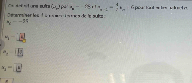 On définit une suite (u_n) par u_0=-28 et u_n+1= 4/7 u_n+6 pour tout entier naturel .
Déterminer les 4 premiers termes de la suite :
u_0=-28
u_1=u
u_2=□
u_3=□