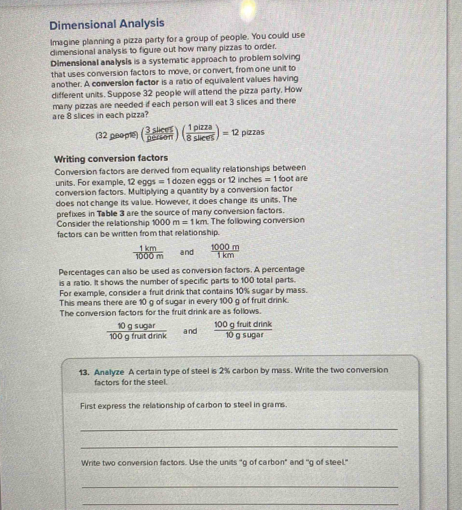 Dimensional Analysis 
Imagine planning a pizza party for a group of people. You could use 
dimensional analysis to figure out how many pizzas to order. 
Dimensional analysis is a systematic approach to problem solving 
that uses conversion factors to move, or convert, from one unit to 
another. A conversion factor is a ratio of equivalent values having 
different units. Suppose 32 people will attend the pizza party. How 
many pizzas are needed if each person will eat 3 slices and there 
are 8 slices in each pizza?
(32peopte) ( 3sliees/pessert )( 1pizza/8sliees )=12 pizzas 
Writing conversion factors 
Conversion factors are derived from equality relationships between 
units. For example, 12 eg s=1 dozen eggs or 12 inches = 1 foot are 
conversion factors. Multiplying a quantity by a conversion factor 
does not change its value. However, it does change its units. The 
prefixes in Table 3 are the source of many conversion factors. 
Consider the relationship 1000m=1km. The following conversion 
factors can be written from that relationship.
 1km/1000m  and  1000m/1km 
Percentages can allso be used as conversion factors. A percentage 
is a ratio. It shows the number of specific parts to 100 total parts. 
For example, consider a fruit drink that contains 10% sugar by mass. 
This means there are 10 g of sugar in every 100 g of fruit drink. 
The conversion factors for the fruit drink are as follows.
 10gsugar/100gfruitdrink  and  100gfruitdrink/10gsugar 
13. Anallyze A certain type of steel is 2% carbon by mass. Write the two conversion 
factors for the steel. 
First express the relationship of carbon to steel in grams. 
_ 
_ 
Write two conversion factors. Use the units “ g of carbon" and 'g of steel.” 
_ 
_