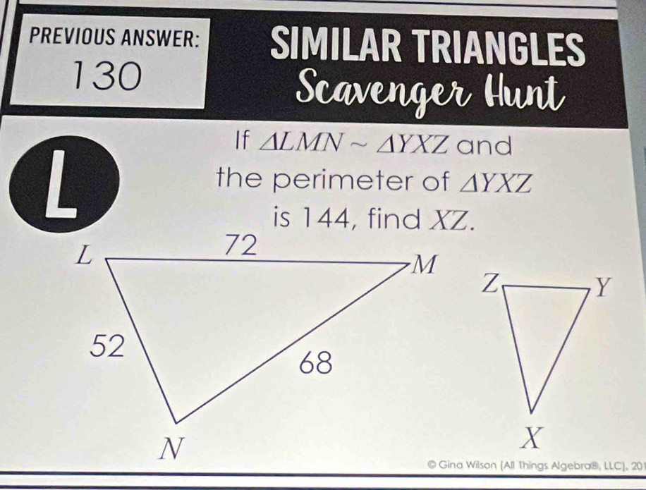 PREVIOUS ANSWER: SIMILAR TRIANGLES
130
Scavenger Hunt
If △ LMNsim △ YXZ and
the perimeter of △ YXZ
is 144, find XZ.
Gina Wilson (All Things Algebra®, LLC), 20