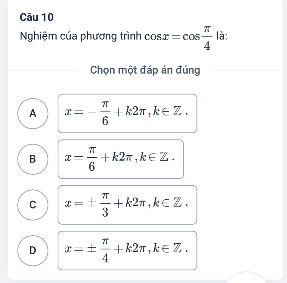 Nghiệm của phương trình cos x=cos  π /4  là:
Chọn một đáp án đúng
A x=- π /6 +k2π , k∈ Z.
B x= π /6 +k2π , k∈ Z.
C x=±  π /3 +k2π , k∈ Z.
D x=±  π /4 +k2π , k∈ Z.