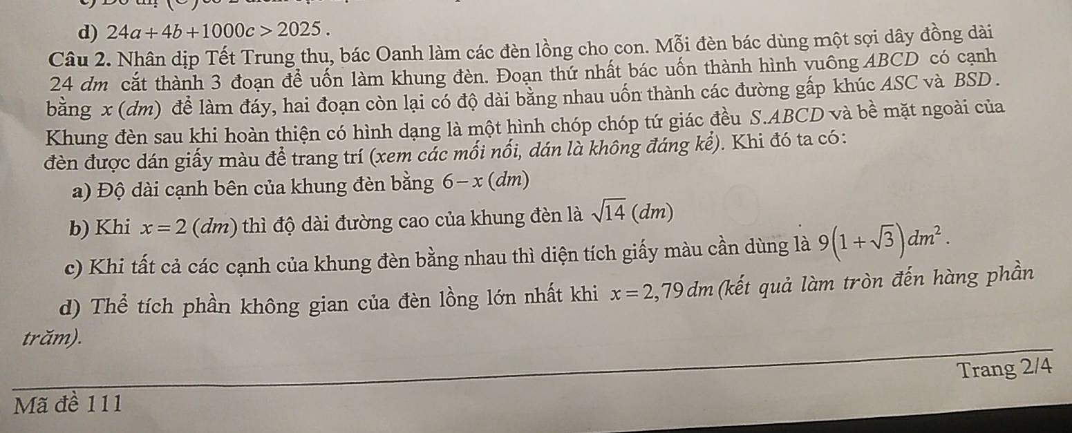 d) 24a+4b+1000c>2025. 
Câu 2. Nhân dịp Tết Trung thu, bác Oanh làm các đèn lồng cho con. Mỗi đèn bác dùng một sợi dây đồng dài
24 dm cắt thành 3 đoạn để uốn làm khung đèn. Đoạn thứ nhất bác uốn thành hình vuông ABCD có cạnh
bằng x (dm) đề làm đáy, hai đoạn còn lại có độ dài bằng nhau uốn thành các đường gấp khúc ASC và BSD.
Khung đèn sau khi hoàn thiện có hình dạng là một hình chóp chóp tứ giác đều S. ABCD và bề mặt ngoài của
đèn được dán giấy màu để trang trí (xem các mối nối, dán là không đáng kể). Khi đó ta có:
a) Độ dài cạnh bên của khung đèn bằng 6-x(dm)
b) Khi x=2(dm) thì độ dài đường cao của khung đèn là sqrt(14)(dm)
c) Khi tất cả các cạnh của khung đèn bằng nhau thì diện tích giấy màu cần dùng là 9(1+sqrt(3))dm^2. 
d) Thể tích phần không gian của đèn lồng lớn nhất khi x=2,79dm (kết quả làm tròn đến hàng phần
trăm).
Trang 2/4
Mã đề 111