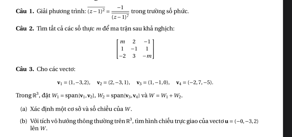 Giải phương trình: overline (z-1)^2=frac -1overline (z-1)^7 trong trường số phức. 
Câu 2. Tìm tất cả các số thực m để ma trận sau khả nghịch:
beginbmatrix m&2&-1 1&-1&1 -2&3&-mendbmatrix
Câu 3. Cho các vectơ:
v_1=(1,-3,2), v_2=(2,-3,1), v_3=(1,-1,0), v_4=(-2,7,-5). 
Trong R^3 , đặt W_1=span v_1,v_2 , W_2=span v_3,v_4 và W=W_1+W_2. 
(a) Xác định một cơ sở và số chiều của W. 
(b) Với tích vô hướng thông thường trên R^3 , tìm hình chiếu trực giao của vectơ u=(-0,-3,2)
lên W.