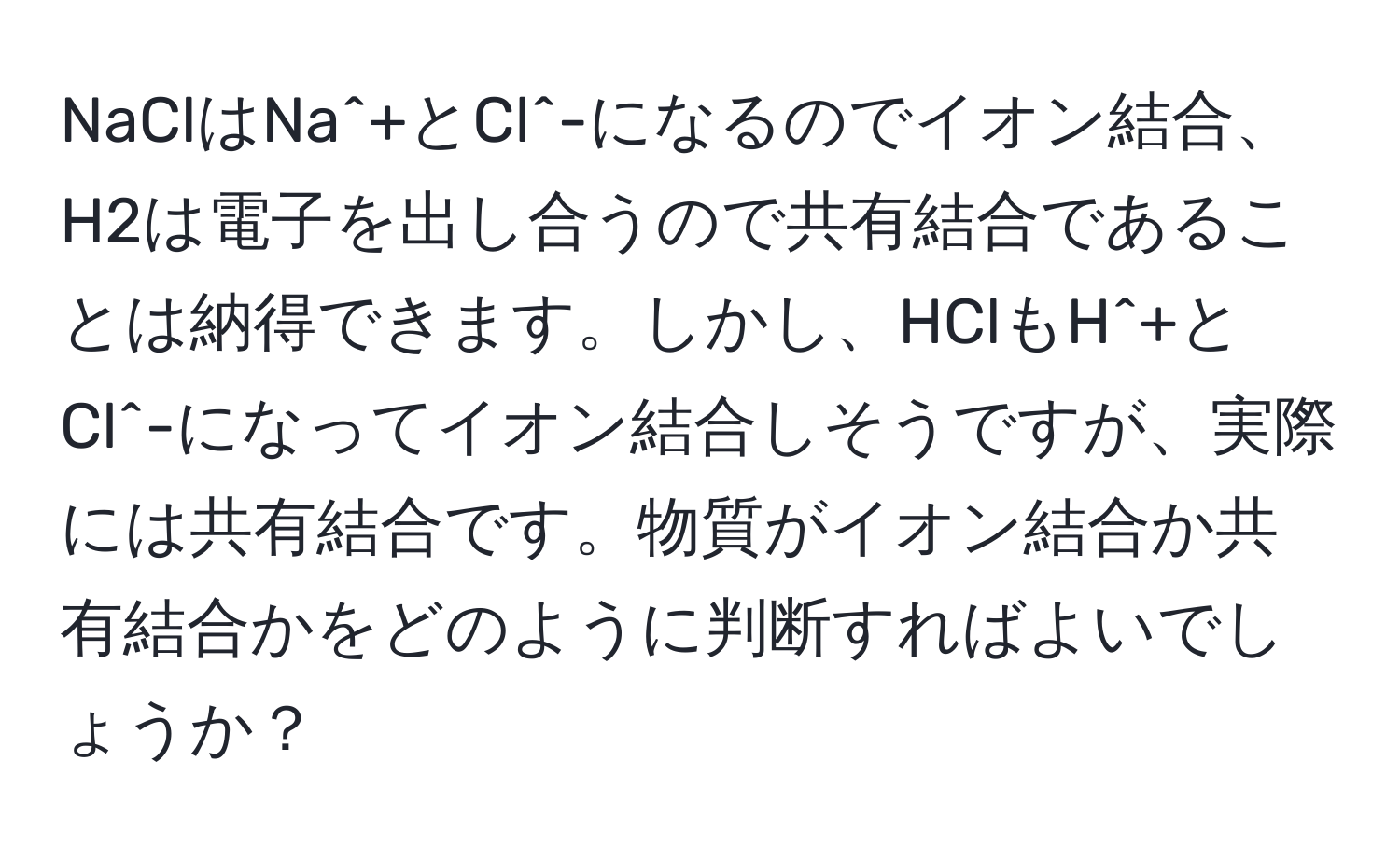 NaClはNa^+とCl^-になるのでイオン結合、H2は電子を出し合うので共有結合であることは納得できます。しかし、HClもH^+とCl^-になってイオン結合しそうですが、実際には共有結合です。物質がイオン結合か共有結合かをどのように判断すればよいでしょうか？