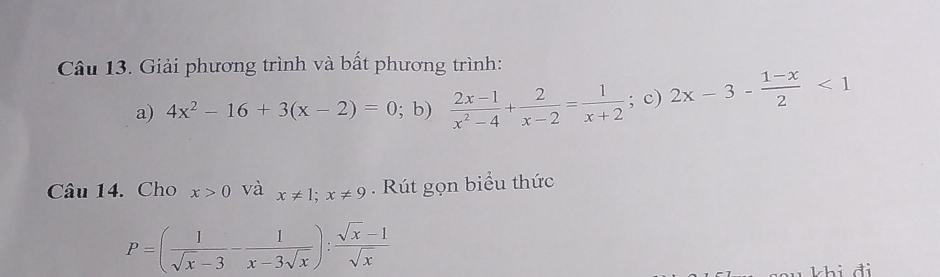 Giải phương trình và bất phương trình: 
a) 4x^2-16+3(x-2)=0; b)  (2x-1)/x^2-4 + 2/x-2 = 1/x+2 ; c) 2x-3- (1-x)/2 <1</tex> 
Câu 14. Cho x>0 và x!= 1; x!= 9. Rút gọn biểu thức
P=( 1/sqrt(x)-3 - 1/x-3sqrt(x) ): (sqrt(x)-1)/sqrt(x) 