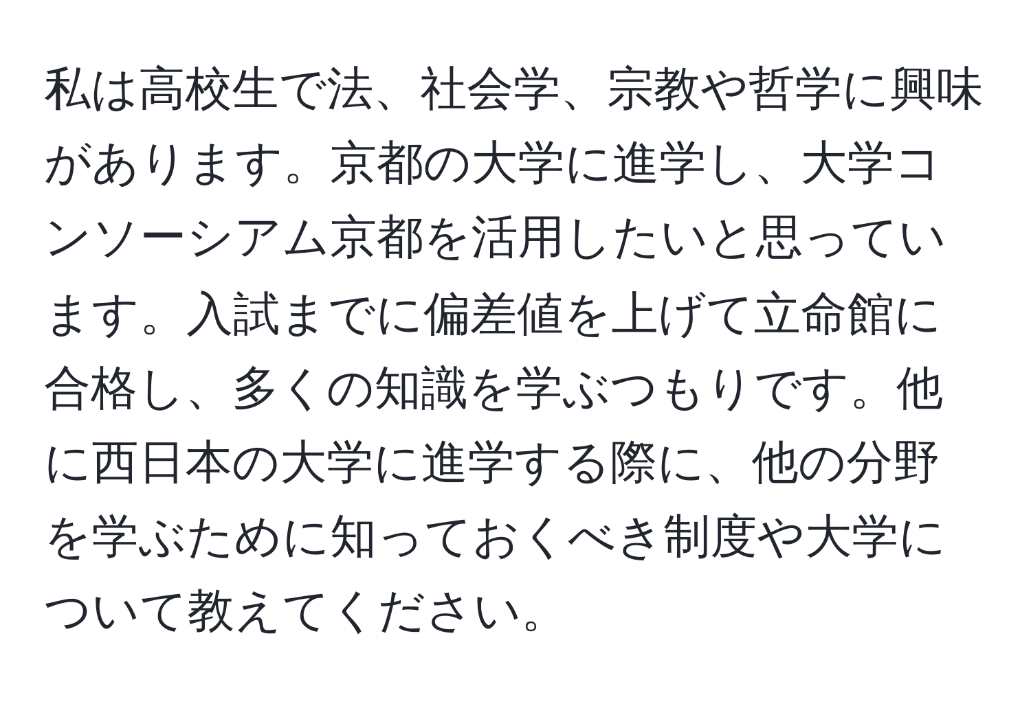 私は高校生で法、社会学、宗教や哲学に興味があります。京都の大学に進学し、大学コンソーシアム京都を活用したいと思っています。入試までに偏差値を上げて立命館に合格し、多くの知識を学ぶつもりです。他に西日本の大学に進学する際に、他の分野を学ぶために知っておくべき制度や大学について教えてください。