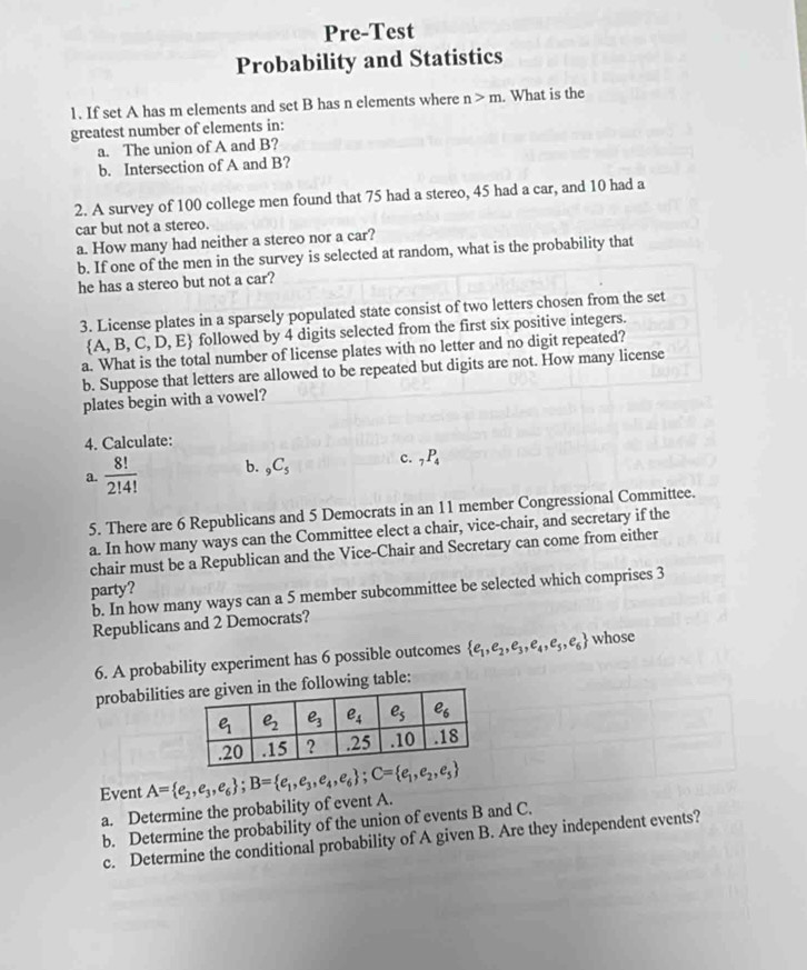 Pre-Test
Probability and Statistics
1. If set A has m elements and set B has n elements where n>m. What is the
greatest number of elements in:
a. The union of A and B?
b. Intersection of A and B?
2. A survey of 100 college men found that 75 had a stereo, 45 had a car, and 10 had a
car but not a stereo.
a. How many had neither a stereo nor a car?
b. If one of the men in the survey is selected at random, what is the probability that
he has a stereo but not a car?
3. License plates in a sparsely populated state consist of two letters chosen from the set
 A,B,C,D,E followed by 4 digits selected from the first six positive integers.
a. What is the total number of license plates with no letter and no digit repeated?
b. Suppose that letters are allowed to be repeated but digits are not. How many license
plates begin with a vowel?
4. Calculate:
a.  8!/2!4!  b. _9C_5 c. _7P_4
5. There are 6 Republicans and 5 Democrats in an 11 member Congressional Committee.
a. In how many ways can the Committee elect a chair, vice-chair, and secretary if the
chair must be a Republican and the Vice-Chair and Secretary can come from either
party?
b. In how many ways can a 5 member subcommittee be selected which comprises 3
Republicans and 2 Democrats?
6. A probability experiment has 6 possible outcomes  e_1,e_2,e_3,e_4,e_5,e_6 whose
probabilitiesing table:
Event A= e_2,e_3,e_6 ;B= e_1,e_3,e_4,e_6 ;C= e_1,e_2,e_5
a. Determine the probability of event A.
b. Determine the probability of the union of events B and C.
c. Determine the conditional probability of A given B. Are they independent events?