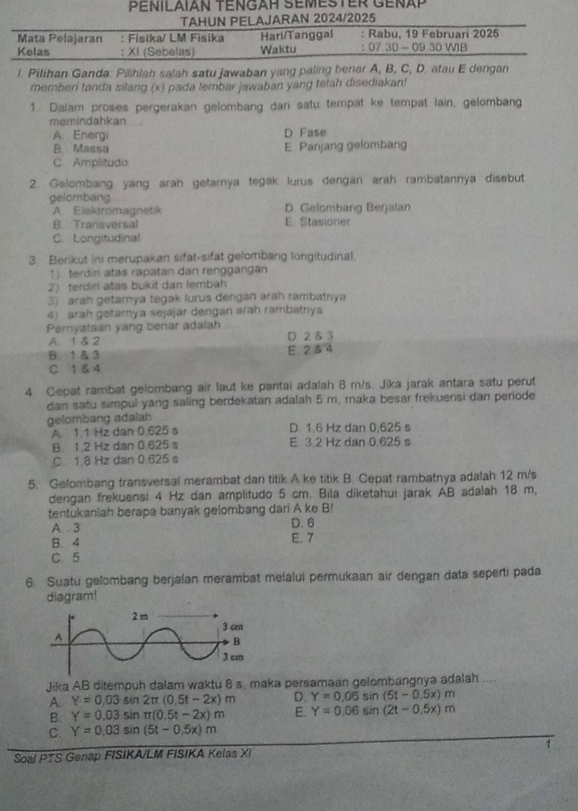 PENILAΙAN TENGAH SEMESTER GéNÄP
TAHUN PELAJARAN 2024/2025
Mata Pelajaran : Fisika/ LM Fisika Hari/Tanggal : Rabu, 19 Februari 2025
Kelas : XI (Sebelas) Waktu ： 07 30 - 09 30 WIB
l. Pilihan Ganda: Pilihlah salah satu jawaban yang paling benar A, B, C, D. atau E dengan
memberi tanda silang (x) pada tembar jawaban yang tetah disediakan!
1. Dalam proses pergerakan gelombang dari satu tempat ke tempat lain, gelombang
memindahkan
A. Energi D Fase
B. Massa E. Panjang gelombang
C. Amplitudo
2. Gelombang yang arah getarnya tegak lurus dengan arah rambatannya disebut
gelombang
A. Elektromagnetik D Gelombang Berjalan
B. Transversal
E Stasioner
C. Longitudinal
3. Berikut ini merupakan sifat-sifat gelombang longitudinal.
1) terdiri atas rapatan dan rengganga
2) terdin atas bukit dan lembah
3) arah getarnya tegak lurus dengan arah rambatnya
4) arah getarnya sejajar dengan arah rambatnya
Pernyataan yang benar adalah
A. 1 & 2
D. 2 8 3
B. 1 & 3 E. 2 & 4
C 1 & 4
4. Cepat rambat gelombang air laut ke pantai adalah 8 m/s. Jika jarak antara satu perut
dan satu simpul yang saling berdekatan adalah 5 m, maka besar frekuensi dan periode
gelombang adalah
A. 1.1 Hz dan 0.625 s D. 1.6 Hz dan 0,625 s
B. 1.2 Hz dan 0.625 s E 3.2 Hz dan 0.625 s
C. 1.8 Hz dan 0.625 s
5. Gelombang transversal merambat dari titik A ke titik B. Cepat rambatnya adalah 12 m/s
dengan frekuensi 4 Hz dan amplitudo 5 cm. Bila diketahui jarak AB adalah 18 m,
tentukaniah berapa banyak gelombang dari A ke B!
D. 6
A. 3 E. 7
B. 4
C.5
6 Suatu gelombang berjalan merambat melalui permukaan air dengan data seperti pada
diagram!
Jika AB ditempuh dalam waktu 8 s, maka persamaan gelombangnya adalah ....
A. Y=0,03sin 2π (0.5t-2x)m D. Y=0.06sin (51-0.5x)m
B. Y=0,03sin π (0.5t-2x)m E. Y=0.06sin (2t-0.5x)m
C. Y=0.03sin (5t-0.5x)m
Soal PTS Genap FISIKA/LM FISIKA Kelas XI 1