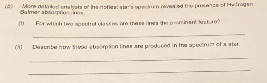 More detailed analysis of the hottest star's spectrum revealed the presence of Hydrogen 
Balmer absorption lines 
(i) For which two spectral classes are these lines the prominent feature? 
_ 
(ii) Describe how these absorption lines are produced in the spectrum of a star. 
_ 
_