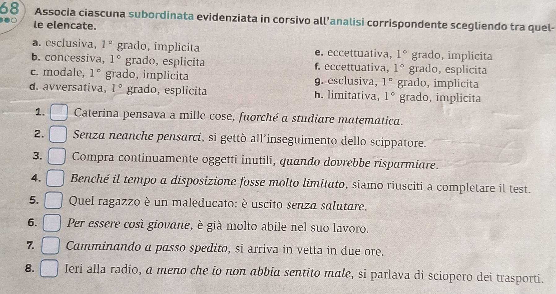 Associa ciascuna subordinata evidenziata in corsivo all’analisi corrispondente scegliendo tra quel-
le elencate.
a. esclusiva, 1° grado, implicita e. eccettuativa, 1° grado, implicita
b. concessiva, 1° grado, esplicita f. eccettuativa, 1° grado, esplicita
c. modale, 1° grado, implicita grado, implicita
g. esclusiva, 1°
d. avversativa, 1° grado, esplicita h. limitativa, 1° grado, implicita
1. Caterina pensava a mille cose, fuorché a studiare matematica.
2. Senza neanche pensarci, si gettò all’inseguimento dello scippatore.
3. Compra continuamente oggetti inutili, quando dovrebbe risparmiare.
4. Benché il tempo a disposizione fosse molto limitato, siamo riusciti a completare il test.
5. Quel ragazzo è un maleducato: è uscito senza salutare.
6. Per essere così giovane, è già molto abile nel suo lavoro.
7. Camminando a passo spedito, si arriva in vetta in due ore.
8. Ieri alla radio, a meno che io non abbia sentito male, si parlava di sciopero dei trasporti.