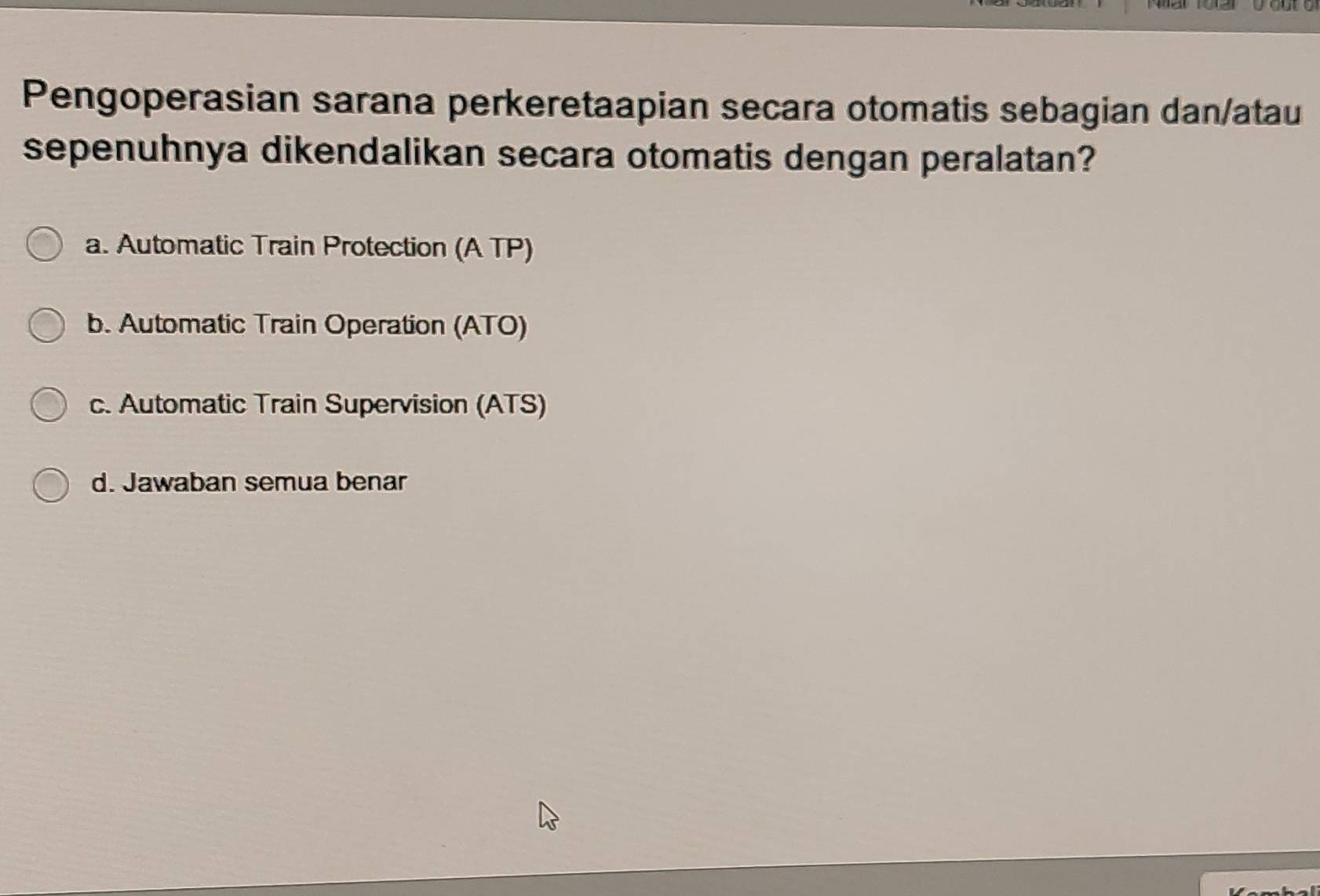 Pengoperasian sarana perkeretaapian secara otomatis sebagian dan/atau
sepenuhnya dikendalikan secara otomatis dengan peralatan?
a. Automatic Train Protection (A TP)
b. Automatic Train Operation (ATO)
c. Automatic Train Supervision (ATS)
d. Jawaban semua benar