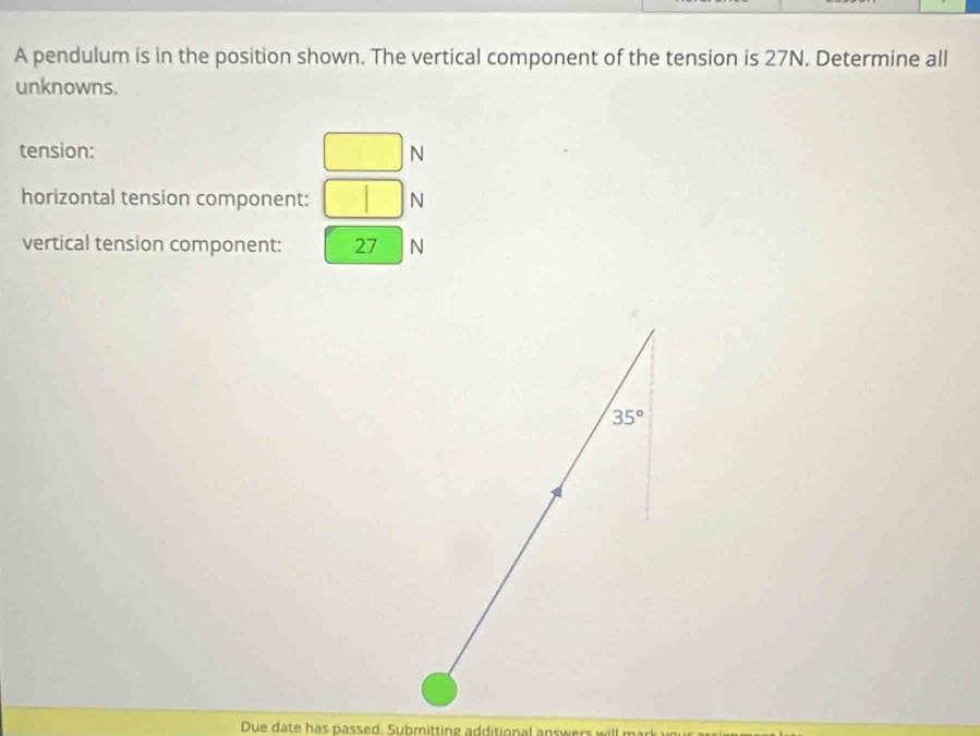 A pendulum is in the position shown. The vertical component of the tension is 27N. Determine all
unknowns.
tension: □ N
horizontal tension component: □ N
vertical tension component: frac □  27 N
Due date has passed. Submitting additional answers will mark