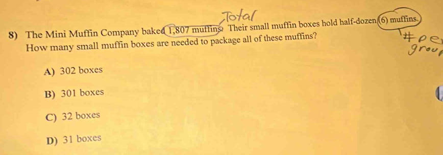 The Mini Muffin Company baked 1,807 muffins Their small muffin boxes hold half-dozen (6) muffins
How many small muffin boxes are needed to package all of these muffins?
A) 302 boxes
B) 301 boxes
C) 32 boxes
D) 31 boxes