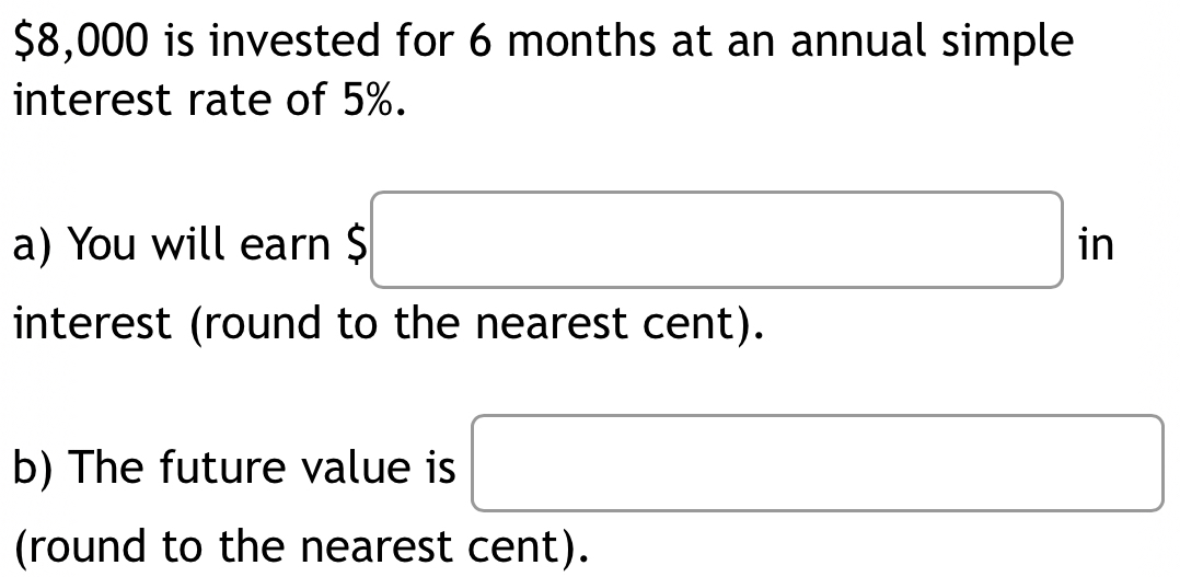 $8,000 is invested for 6 months at an annual simple 
interest rate of 5%. 
a) You will earn $ $□ in 
interest (round to the nearest cent). 
b) The future value is □
(round to the nearest cent).