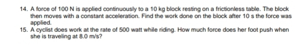 A force of 100 N is applied continuously to a 10 kg block resting on a frictionless table. The block 
then moves with a constant acceleration. Find the work done on the block after 10 s the force was 
applied. 
15. A cyclist does work at the rate of 500 watt while riding. How much force does her foot push when 
she is traveling at 8.0 m/s?