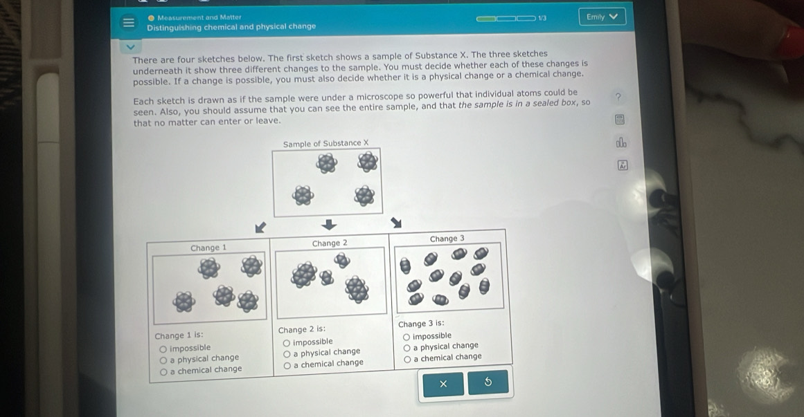 ● Measurement and Matter
Distinguishing chemical and physical change —— 1/3 Emily V
There are four sketches below. The first sketch shows a sample of Substance X. The three sketches
underneath it show three different changes to the sample. You must decide whether each of these changes is
possible. If a change is possible, you must also decide whether it is a physical change or a chemical change.
Each sketch is drawn as if the sample were under a microscope so powerful that individual atoms could be
seen. Also, you should assume that you can see the entire sample, and that the sample is in a sealed box, so
that no matter can enter or leave.
Change 1 Change 2 Change 3
Change 1 is: Change 2 is: Change 3 is:
impossible O impossible impossible
a physical change a physical change a physical change
a chemical change a chemical change a chemical change
× 5