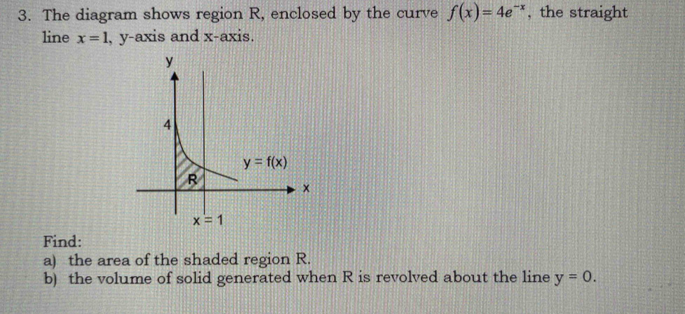 The diagram shows region R, enclosed by the curve f(x)=4e^(-x) , the straight
line x=1 , y-axis and x-axis.
Find:
a) the area of the shaded region R.
b) the volume of solid generated when R is revolved about the line y=0.