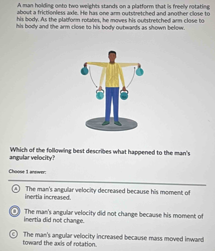 A man holding onto two weights stands on a platform that is freely rotating
about a frictionless axle. He has one arm outstretched and another close to
his body. As the platform rotates, he moves his outstretched arm close to
his body and the arm close to his body outwards as shown below.
Which of the following best describes what happened to the man's
angular velocity?
Choose 1 answer:
A The man’s angular velocity decreased because his moment of
inertia increased.
B) The man's angular velocity did not change because his moment of
inertia did not change.
c) The man’s angular velocity increased because mass moved inward
toward the axis of rotation.