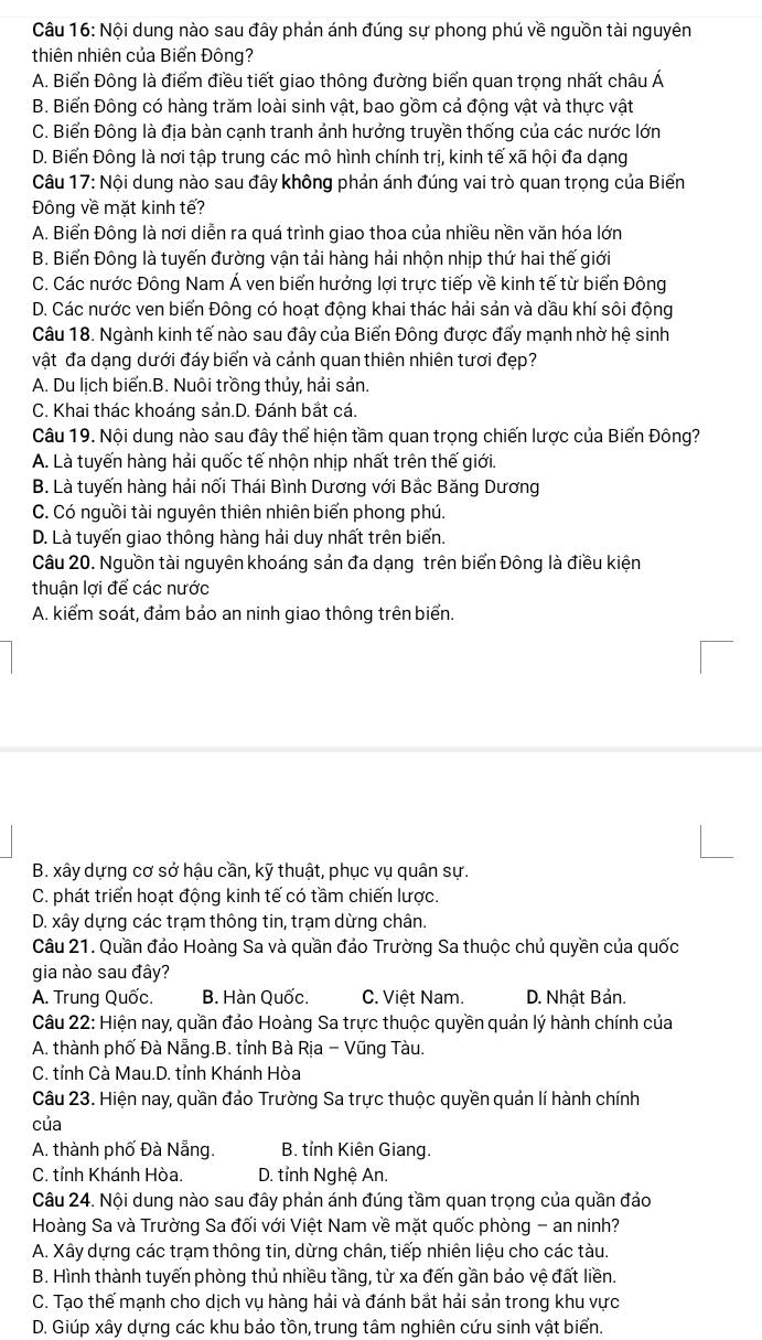 Nội dung nào sau đây phản ánh đúng sự phong phú về nguồn tài nguyên
thiên nhiên của Biển Đông?
A. Biển Đông là điểm điều tiết giao thông đường biển quan trọng nhất châu Á
B. Biến Đông có hàng trăm loài sinh vật, bao gồm cả động vật và thực vật
C. Biến Đông là địa bàn cạnh tranh ảnh hướng truyền thống của các nước lớn
D. Biến Đông là nơi tập trung các mô hình chính trị, kinh tế xã hội đa dạng
Câu 17: Nội dung nào sau đây không phản ánh đúng vai trò quan trọng của Biển
Đông về mặt kinh tế?
A. Biển Đông là nơi diễn ra quá trình giao thoa của nhiều nền văn hóa lớn
B. Biến Đông là tuyến đường vận tải hàng hải nhộn nhịp thứ hai thế giới
C. Các nước Đông Nam Á ven biển hưởng lợi trực tiếp về kinh tế từ biển Đông
D. Các nước ven biển Đông có hoạt động khai thác hải sản và dầu khí sôi động
Câu 18. Ngành kinh tế nào sau đây của Biến Đông được đấy mạnh nhờ hệ sinh
vật đa dạng dưới đáy biển và cánh quan thiên nhiên tươi đẹp?
A. Du lịch biển.B. Nuôi trồng thủy, hải sản.
C. Khai thác khoáng sản.D. Đánh bắt cá.
Câu 19. Nội dung nào sau đây thể hiện tầm quan trọng chiến lược của Biển Đông?
A. Là tuyến hàng hải quốc tế nhộn nhịp nhất trên thế giới.
B. Là tuyến hàng hải nối Thái Bình Dương với Bắc Băng Dương
C. Có nguồi tài nguyên thiên nhiên biến phong phú.
D. Là tuyến giao thông hàng hải duy nhất trên biển.
Câu 20. Nguồn tài nguyên khoáng sản đa dạng trên biển Đông là điều kiện
thuận lợi để các nước
A. kiểm soát, đảm bảo an ninh giao thông trên biển.
B. xây dựng cơ sở hậu cần, kỹ thuật, phục vụ quân sự.
C. phát triển hoạt động kinh tế có tầm chiến lược.
D. xây dựng các trạm thông tin, trạm dừng chân.
Câu 21. Quần đảo Hoàng Sa và quần đảo Trường Sa thuộc chủ quyền của quốc
gia nào sau đây?
A. Trung Quốc. B. Hàn Quốc. C. Việt Nam. D. Nhật Bản.
Câu 22: Hiện nay, quần đảo Hoàng Sa trực thuộc quyền quản lý hành chính của
A. thành phố Đà Nẵng.B. tỉnh Bà Rịa - Vũng Tàu.
C. tỉnh Cà Mau.D. tỉnh Khánh Hòa
Câu 23. Hiện nay, quần đảo Trường Sa trực thuộc quyền quản lí hành chính
của
A. thành phố Đà Nẵng. B. tỉnh Kiên Giang.
C. tỉnh Khánh Hòa. D. tỉnh Nghệ An.
Câu 24. Nội dung nào sau đây phản ánh đúng tầm quan trọng của quần đảo
Hoàng Sa và Trường Sa đối với Việt Nam về mặt quốc phòng - an ninh?
A. Xây dựng các trạm thông tin, dừng chân, tiếp nhiên liệu cho các tàu.
B. Hình thành tuyến phòng thủ nhiều tầng, từ xa đến gần bảo vệ đất liền.
C. Tạo thế mạnh cho dịch vụ hàng hải và đánh bắt hải sản trong khu vực
D. Giúp xây dựng các khu bảo tồn, trung tâm nghiên cứu sinh vật biển.