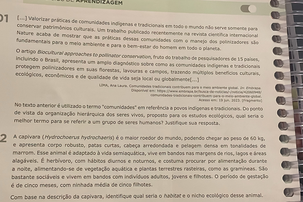 )1 [..] Valorizar práticas de comunidades indígenas e tradicionais em todo o mundo não serve somente para
conservar patrimônios culturais. Um trabalho publicado recentemente na revista científica internacional
Nature acaba de mostrar que as práticas dessas comunidades com o manejo dos polinizadores são
fundamentais para o meio ambiente e para o bem-estar do homem em todo o planeta.
O artigo Biocultural approaches to pollinator conservation, fruto do trabalho de pesquisadores de 15 países,
incluindo o Brasil, apresenta um amplo diagnóstico sobre como as comunidades indígenas e tradicionais
protegem polinizadores em suas florestas, lavouras e campos, trazendo múltiplos benefícios culturais,
ecológicos, econômicos e de qualidade de vida seja local ou globalmente[...]
LIMA, Ana Laura. Comunidades tradicionais contribuem para o meio ambiente global. In: Embrapa.
Disponível em: https://www.embrapa.br/busca-de-noticias/-/noticia/42060948/
comunidades-tradicionais-contribuem-para-o-meio-ambiente-global.
Acesso em: 19 jun. 2023. [Fragmento]
No texto anterior é utilizado o termo "comunidades" em referência a povos indígenas e tradicionais. Do ponto
de vista da organização hierárquica dos seres vivos, proposto para os estudos ecológicos, qual seria o
melhor termo para se referir a um grupo de seres humanos? Justifique sua resposta.
2 A capivara (Hydrochoerus hydrochaeris) é o maior roedor do mundo, podendo chegar ao peso de 60 kg,
e apresenta corpo robusto, patas curtas, cabeça arredondada e pelagem densa em tonalidades de
marrom. Esse animal é adaptado à vida semiaquática, vive em bandos nas margens de rios, lagos e áreas
alagáveis. É herbívoro, com hábitos diurnos e noturnos, e costuma procurar por alimentação durante
a noite, alimentando-se de vegetação aquática e plantas terrestres rasteiras, como as gramíneas. São
bastante sociáveis e vivem em bandos com indivíduos adultos, jovens e filhotes. O período de gestação
é de cinco meses, com ninhada média de cinco filhotes.
Com base na descrição da capivara, identifique qual seria o habitat e o nicho ecológico desse animal.