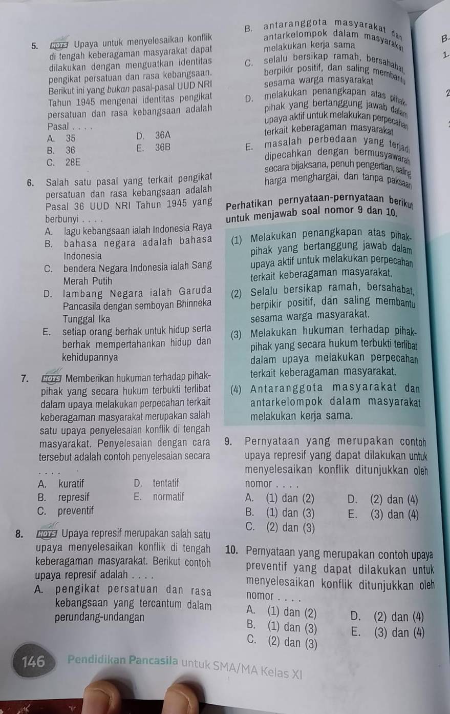 B. antaranggota masyarakat dan B.
5.  Upaya untuk menyelesaikan konflik antarkelompok dalam masyarakar
di tengah keberagaman masyarakat dapat melakukan kerja sama
1
dilakukan dengan menguatkan identitas C. selalu bersikap ramah, bersahabat
pengikat persatuan dan rasa kebangsaan. berpikir positif, dan saling memban
Berikut ini yang bukan pasal-pasal UUD NRI sesama warga masyaraka
Tahun 1945 mengenai identitas pengikat D. melakukan penangkapan atas pihak
persatuan dan rasa kebangsaan adalah pihak yang bertanggung jawab dala 
Pasal . . . .
upaya aktif untuk melakukan perpecaha
A. 35 D. 36A terkait keberagaman masyaraka
E. masalah perbedaan yang terjad
B. 36 E. 36B dipecahkan dengan bermusyawarah
C. 28E secara bijaksana, penuh pengertian, saling
6. Salah satu pasal yang terkait pengikat harga menghargai, dan tanpa paksaan
persatuan dan rasa kebangsaan adalah
Pasal 36 UUD NRI Tahun 1945 yang Perhatikan pernyataan-pernyataan berikut
berbunyi . .
A. lagu kebangsaan ialah Indonesia Raya untuk menjawab soal nomor 9 dan 10.
B. bahasa negara adalah bahasa (1) Melakukan penangkapan atas pihak
Indonesia pihak yang bertanggung jawab dalam 
C. bendera Negara Indonesia ialah Sang upaya aktif untuk melakukan perpecahan 
Merah Putih terkait keberagaman masyarakat.
D. lambang Negara ialah Garuda (2) Selalu bersikap ramah, bersahabat
Pancasila dengan semboyan Bhinneka berpikir positif, dan saling membantu
Tunggal Ika
sesama warga masyarakat.
E. setiap orang berhak untuk hidup serta (3) Melakukan hukuman terhadap pihak.
berhak mempertahankan hidup dan pihak yang secara hukum terbukti terlibat
kehidupannya dalam upaya melakukan perpecaha
7.  Memberikan hukuman terhadap pihak- terkait keberagaman masyarakat.
pihak yang secara hukum terbukti terlibat (4) Antaranggota masyarakat dan
dalam upaya melakukan perpecahan terkait antarkelompok dalam masyarakat
keberagaman masyarakat merupakan salah melakukan kerja sama.
satu upaya penyelesaian konflik di tengah
masyarakat. Penyelesaian dengan cara 9. Pernyataan yang merupakan contoh
tersebut adalah contoh penyelesaian secara upaya represif yang dapat dilakukan untuk
menyelesaikan konflik ditunjukkan oleh
A. kuratif D. tentatif nomor . . . .
B. represif E. normatif A. (1) dan (2) D. (2) dan (4)
C. preventif B. (1) dan (3) E. (3) dan (4)
8. p Upaya represif merupakan salah satu C. (2) dan (3)
upaya menyelesaikan konflik di tengah 10. Pernyataan yang merupakan contoh upaya
keberagaman masyarakat. Berikut contoh preventif yang dapat dilakukan untuk 
upaya represif adalah .... menyelesaikan konflik ditunjukkan oleh 
A. pengikat persatuan dan rasa nomor . . . .
kebangsaan yang tercantum dalam A. (1) dan (2)
perundang-undangan D. (2) dan (4)
B. (1) dan (3) E. (3) dan (4)
C. (2) dan (3)
146 Pendidikan Pancasila untuk SMA/MA Kelas XI