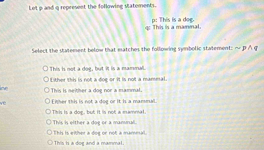 Let p and q represent the following statements.
p : This is a dog.
q : This is a mammal.
Select the statement below that matches the following symbolic statement: sim pwedge q
This is not a dog, but it is a mammal.
Either this is not a dog or it is not a mammal.
ine
This is neither a dog nor a mammal.
ve
Either this is not a dog or it is a mammal.
This is a dog, but it is not a mammal.
This is either a dog or a mammal.
This is either a dog or not a mammal.
This is a dog and a mammal.