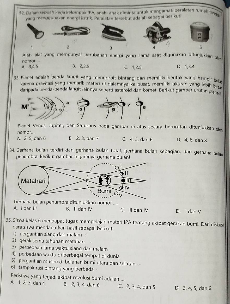 Dalam sebuah kerja kelompok IPA, anak- anak diminta untuk mengamati peralatan rumah tangga
yang menggunakan energi listrik. Peralatan tersebut adalah sebagai berikut!
1
2
3
5
Alat- alat yang mempunyai perubahan energi yang sama saat digunakan ditunjukkan oeh
nomor....
A. 3,4,5 B. 2,3,5 C. 1,2,5 D. 1,3,4
33. Planet adalah benda langit yang mengorbit bintang dan memiliki bentuk yang hampir bulat
karena gravitasi yang menarik materi di dalamnya ke pusat, memiliki ukuran yang lebih besar
daripada benda-benda langit lainnya seperti asteroid dan komet. Berikut gambar urutan planet
7
5
6 8
Planet Venus, Jupiter, dan Saturnus pada gambar di atas secara berurutan ditunjukkan oleh
nomor....
A. 2, 5, dan 6 B. 2, 3, dan 7 C. 4, 5, dan 6 D. 4, 6, dan 8
34. Gerhana bulan terdiri dari gerhana bulan total, gerhana bulan sebagian, dan gerhana bulan
penumbra. Berikut gambar terjadinya gerhana bulan!
Gerhana bulan penumbra ditunjukkan nomor ....
A. I dan III B. II dan IV C. III dan IV D. I dan V
35. Siswa kelas 6 mendapat tugas mempelajari materi IPA tentang akibat gerakan bumi. Dari diskusi
para siswa mendapatkan hasil sebagai berikut:
1) pergantian siang dan malam
2) gerak semu tahunan matahari
3) perbedaan lama waktu siang dan malam
4) perbedaan waktu di berbagai tempat di dunia
5) pergantian musim di belahan bumi utara dan selatan
6) tampak rasi bintang yang berbeda
Peristiwa yang terjadi akibat revolusi bumi adalah ....
A. 1, 2, 3, dan 4 B. 2, 3, 4, dan 6 C. 2, 3, 4, dan 5 D. 3, 4, 5, dan 6