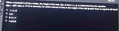 When a baseball is hit by a better, the height of the ball, A(f), at time f, (- β, is determined by the equation
A(f)-~181'+84/+4. If f is in seconds, for which interval of time is the height of the bell greater than or equal to 52 feet?
1 <<3</tex>
151
0
15t53