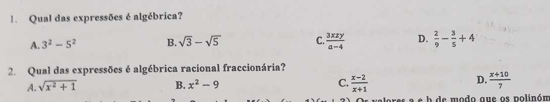 Qual das expressões é algébrica?
A. 3^2-5^2 B. sqrt(3)-sqrt(5) C.  3xzy/a-4  D.  2/9 - 3/5 +4
2. Qual das expressões é algébrica racional fraccionária?
D.
A. sqrt(x^2+1) B. x^2-9 C.  (x-2)/x+1   (x+10)/7 
res a e b de modo que os polinóm