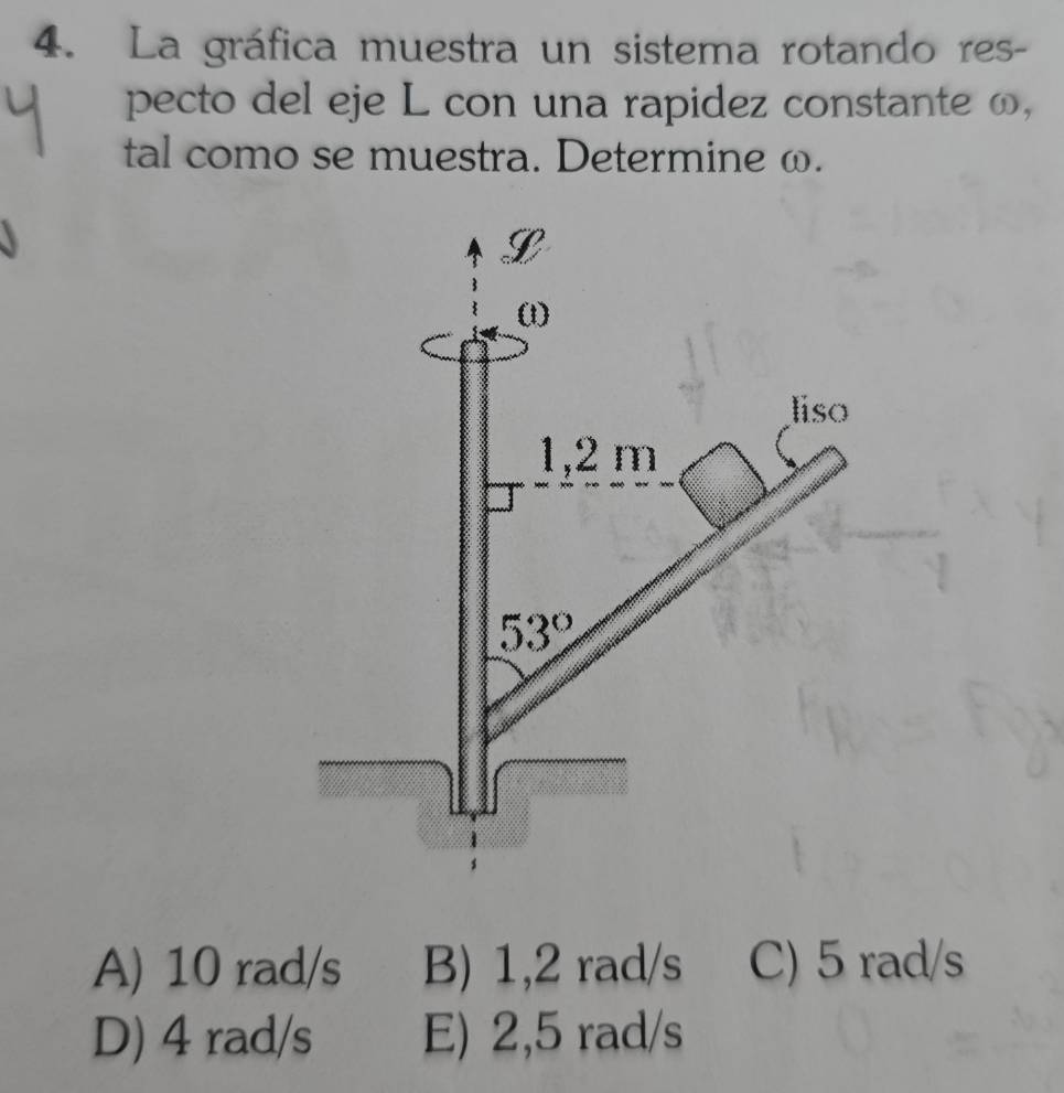 La gráfica muestra un sistema rotando res-
pecto del eje L con una rapidez constante ω,
tal como se muestra. Determine ω.
A) 10 rad/s B) 1,2 rad/s C) 5 rad/s
D) 4 rad/s E) 2,5 rad/s