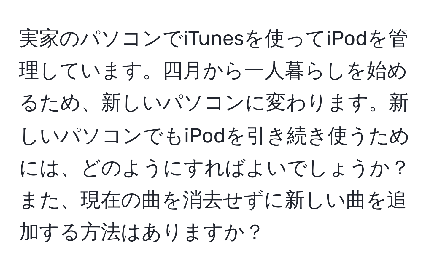 実家のパソコンでiTunesを使ってiPodを管理しています。四月から一人暮らしを始めるため、新しいパソコンに変わります。新しいパソコンでもiPodを引き続き使うためには、どのようにすればよいでしょうか？また、現在の曲を消去せずに新しい曲を追加する方法はありますか？