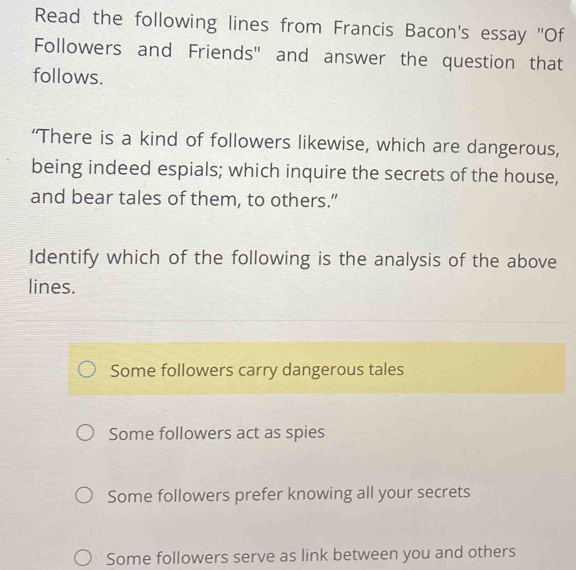 Read the following lines from Francis Bacon's essay "Of
Followers and Friends" and answer the question that
follows.
‘There is a kind of followers likewise, which are dangerous,
being indeed espials; which inquire the secrets of the house,
and bear tales of them, to others.”
Identify which of the following is the analysis of the above
lines.
Some followers carry dangerous tales
Some followers act as spies
Some followers prefer knowing all your secrets
Some followers serve as link between you and others