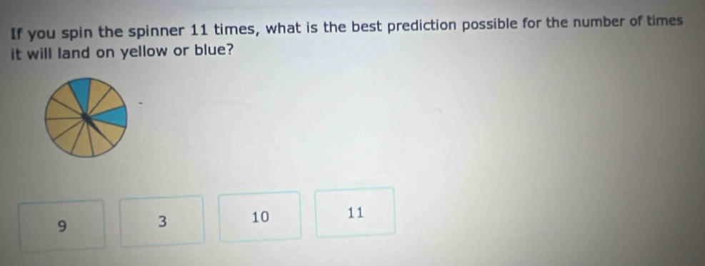 If you spin the spinner 11 times, what is the best prediction possible for the number of times
it will land on yellow or blue?
9
3
10 11