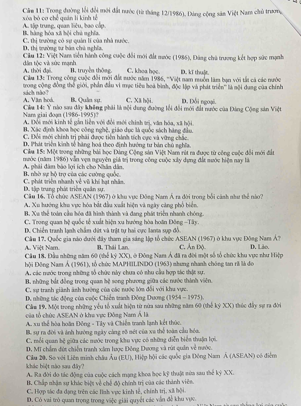 Trong đường lối đồi mới đất nước (từ tháng 12/1986), Đảng cộng sản Việt Nam chủ trương
xóa bỏ cơ chế quản lí kinh tế
A. tập trung, quan liêu, bao cấp.
B. hàng hóa xã hội chủ nghĩa.
C. thị trường có sự quản lí của nhà nước.
D. thị trường tư bản chủ nghĩa.
Câu 12: Việt Nam tiến hành công cuộc đổi mới đất nước (1986), Đảng chủ trương kết hợp sức mạnh
dân tộc và sức mạnh
A. thời đại. B. truyền thông. C. khoa học. D. kĩ thuật.
Câu 13: Trong công cuộc đổi mởi đất nước năm 1986, “Việt nam muồn làm bạn với tất cả các nước
trong cộng đồng thế giới, phần đầu vì mục tiêu hoà bình, độc lập và phát triển'' là nội dung của chính
sách nào?
A. Văn hoá. B. Quân sự. C. Xã hội. D. Đối ngoại.
Câu 14: Ý nào sau đây không phải là nội dung đường lối đổi mới đất nước của Đảng Cộng sản Việt
Nam giai đoạn (1986-1995)?
A. Đổi mới kinh tế gắn liền với đổi mới chính trị, văn hóa, xã hội.
B. Xác định khoa học công nghệ, giáo dục là quốc sách hàng đầu.
C. Đổi mới chính trị phải được tiến hành tích cực và vững chắc.
D. Phát triển kinh tế hàng hoá theo định hướng tư bản chủ nghĩa.
Câu 15: Một trong những bài học Đảng Cộng sản Việt Nam rút ra được từ công cuộc đổi mới đất
(nước (năm 1986) vẫn vẹn nguyên giá trị trong công cuộc xây dựng đất nước hiện nay là
A. phải đảm bảo lợi ích cho Nhân dân.
B. nhờ sự hộ trợ của các cường quốc.
C. phát triển nhanh về vũ khí hạt nhân.
D. tập trung phát triển quân sự.
Câu 16. Tổ chức ASEAN (1967) ở khu vực Đông Nam Á ra đời trong bối cảnh như thế nào?
A. Xu hướng khu vực hóa bắt đầu xuất hiện và ngày càng phổ biển.
B. Xu thể toàn cầu hóa đã hình thành và đang phát triển nhanh chóng.
C. Trong quan hệ quốc tế xuất hiện xu hướng hòa hoãn Đông -Tây.
D. Chiến tranh lạnh chấm dứt và trật tự hai cực Ianta sụp đồ.
Câu 17. Quốc gia nào dưới đây tham gia sáng lập tổ chức ASEAN (1967) ở khu vực Đông Nam Á?
A. Việt Nam. B. Thái Lan. C. Ấn Độ. D. Lào.
Câu 18. Đầu những năm 60 (thế kỷ XX), ở Đông Nam Á đã ra đời một số tổ chức khu vực như Hiệp
Đội Đông Nam Á (1961), tổ chức MAPHILINDO (1963) nhưng nhanh chóng tan rã là do
A. các nước trong những tổ chức này chưa có nhu cầu hợp tác thật sự.
B. những bất đồng trong quan hệ song phương giữa các nước thành viên.
C. sự tranh giành ảnh hưởng của các nước lớn đối với khu vực.
D. những tác động của cuộc Chiến tranh Đông Dương (1954-1975)
Câu 19. Một trong những yếu tố xuất hiện từ nửa sau những năm 60 (thế kỷ XX) thúc đầy sự ra đời
của tổ chức ASEAN ở khu vực Đông Nam Á là
A. xu thế hòa hoãn Đông - Tây và Chiến tranh lạnh kết thúc.
B. sự ra đời và ảnh hưởng ngày càng rõ nét của xu thế toàn cầu hóa.
C. mối quan hệ giữa các nước trong khu vực có những diễn biến thuận lợi.
D. Mĩ chấm dứt chiến tranh xâm lược Đông Dương và rút quân về nước.
Câu 20. So với Liên minh châu Âu (EU), Hiệp hội các quốc gia Đông Nam Á (ASEAN) có điểm
khác biệt nào sau đây?
A. Ra đời do tác động của cuộc cách mạng khoa học kỹ thuật nửa sau thế kỷ XX.
B. Chấp nhận sự khác biệt về chế độ chính trị của các thành viên.
C. Hợp tác đa dạng trên các lĩnh vực kinh tế, chính trị, xã hội.
D. Có vai trò quan trọng trong việc giải quyết các vấn đề khu vực.