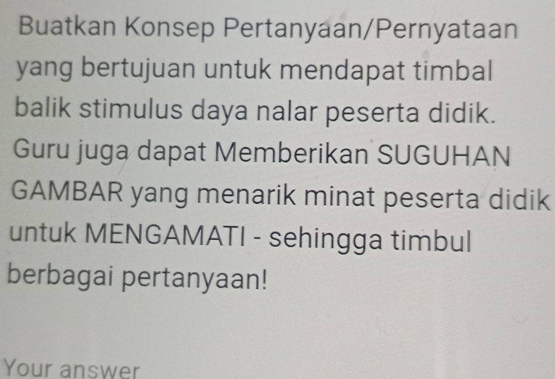 Buatkan Konsep Pertanyaan/Pernyataan 
yang bertujuan untuk mendapat timbal 
balik stimulus daya nalar peserta didik. 
Guru juga dapat Memberikan SUGUHAN 
GAMBAR yang menarik minat peserta didik 
untuk MENGAMATI - sehingga timbul 
berbagai pertanyaan! 
Your answer