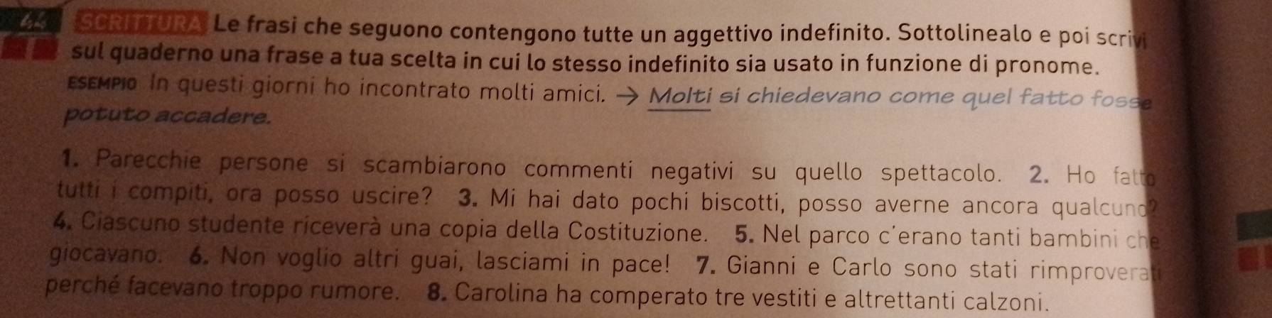 SCRFTURA Le frasi che seguono contengono tutte un aggettivo indefinito. Sottolinealo e poi scrivi 
a sul quaderno una frase a tua scelta in cui lo stesso indefinito sia usato in funzione di pronome. 
εεεмpo In questi giorni ho incontrato molti amici. → Molti si chiedevano come quel fatto fosse 
potuto accadere. 
1. Parecchie persone si scambiarono commenti negativi su quello spettacolo. 2. Ho fatto 
tutti i compiti, ora posso uscire? 3. Mi hai dato pochi biscotti, posso averne ancora qualcuno? 
4. Ciascuno studente riceverà una copia della Costituzione. 5. Nel parco c’erano tanti bambini che 
giocavano. 6. Non voglio altri guai, lasciami in pace! 7. Gianni e Carlo sono stati rimproverati 
perché facevano troppo rumore. a 8. Carolina ha comperato tre vestiti e altrettanti calzoni.