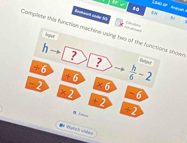 BF 
5a 
2840XP Analyah A 
5H 
51 
Bookwork code: 5G not allowed 

Calculator 
Complete this function machine using two of the functions shown 
Input 
h 
? 
Output
÷6
?  h/6 -2
+ 6
-2
6
×2
-6
+ 2
Q Zeem 
÷2 
Watch video