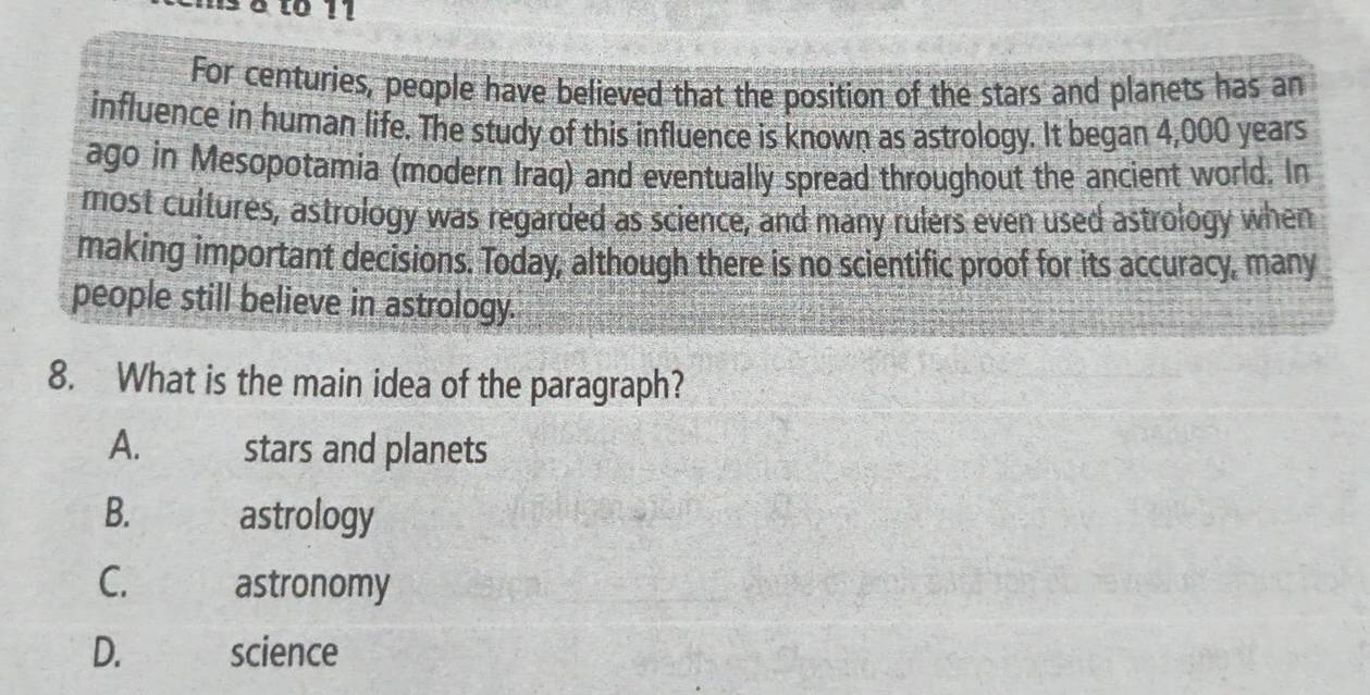 hs 8 to 11
For centuries, people have believed that the position of the stars and planets has an
influence in human life. The study of this influence is known as astrology. It began 4,000 years
ago in Mesopotamia (modern Iraq) and eventually spread throughout the ancient world. In
most cultures, astrology was regarded as science, and many rulers even used astrology when
making important decisions. Today, although there is no scientific proof for its accuracy, many
people still believe in astrology.
8. What is the main idea of the paragraph?
A. stars and planets
B. astrology
C. astronomy
D. science