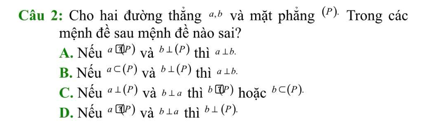 Cho hai đường thắng « và mặt phẳng (P): Trong các
mệnh đề sau mệnh đề nào sai?
A. Nhat eu^(a@P))va^(b⊥ (P))⊥ (P) thì a⊥ b.
B. Nhat eu^(aC(P))vdot a^((b⊥ (P)) thì a⊥ b.
C. Nhat e)u^(a⊥ (P)) và b⊥ athi^b encloseci(P).
D. Nhat eu^a@P) và b⊥ athi^b⊥ (P).