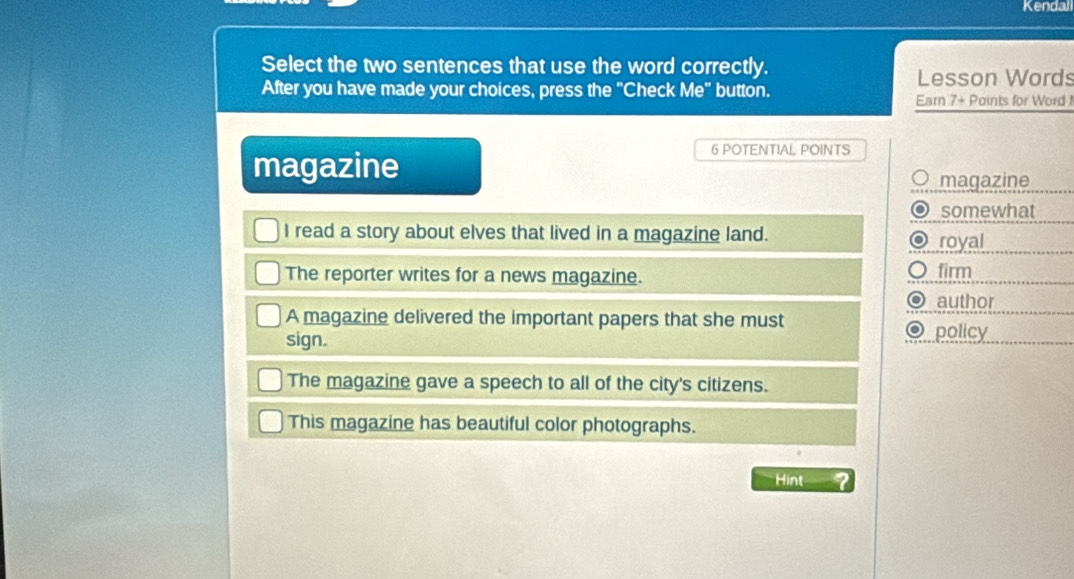 Kendal
Select the two sentences that use the word correctly.
Lesson Words
After you have made your choices, press the "Check Me" button.
Earn 7 + Points for Word 
magazine
6 POTENTIAL POINTS
magazine
somewhat
I read a story about elves that lived in a magazine land. royal
The reporter writes for a news magazine. firm
。 author
A magazine delivered the important papers that she must
sign. policy
The magazine gave a speech to all of the city's citizens.
This magazine has beautiful color photographs.
Hint