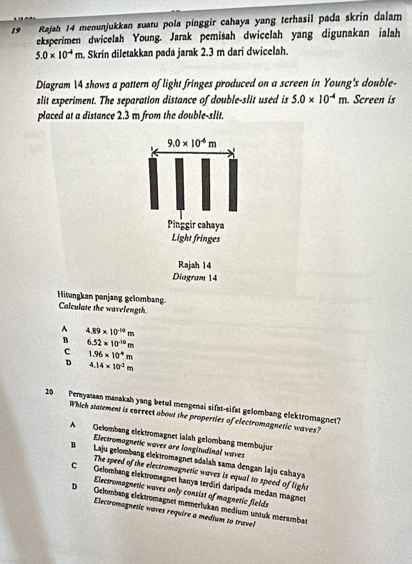 Rajah 14 menunjukkan suatu pola pinggir cahaya yang terhasil pada skrin dalam
eksperimen dwicelah Young. Jarak pemisah dwicelah yang digunakan jalah
5.0* 10^(-4)m. Skrin diletakkan pada jarak 2.3 m dari dwicelah.
Diagram 14 shows a pattern of light fringes produced on a screen in Young's double-
slit experiment. The separation distance of double-slit used is 5.0* 10^(-4)m. Screen is
placed at a distance 2.3 m from the double-slit.
9.0* 10^(-6)m
Pinggir cahaya
Light fringes
Rajah 14
Diagram 14
Hitungkan panjang gelombang.
Calculate the wavelength.
A 4.89* 10^(-10)m
B 6.52* 10^(-10)m
c 1.96* 10^(-9)m
D 4.14* 10^(-2)m
20 Pemyataan manakah yang betul mengenai sifat-sifat gelombang elektromagnet?
Which statement is correct about the properties of electromagnetic waves?
A Gelombang elektromagnet ialah gelombang membujur
Electromagnetic waves are longitudinal waves
B Laju gelombang elektromagnet adalah sama dengan laju cahaya
The speed of the electromagnetic waves is equal to speed of light
C Gelombang elektromagnet hanya terdiri daripada medan magnet
Electromagnetic waves only consist of magnetic fields
D Gelombang elektromagnet memerlukan medium untuk merambat
Electromagnetic waves require a medium to travel