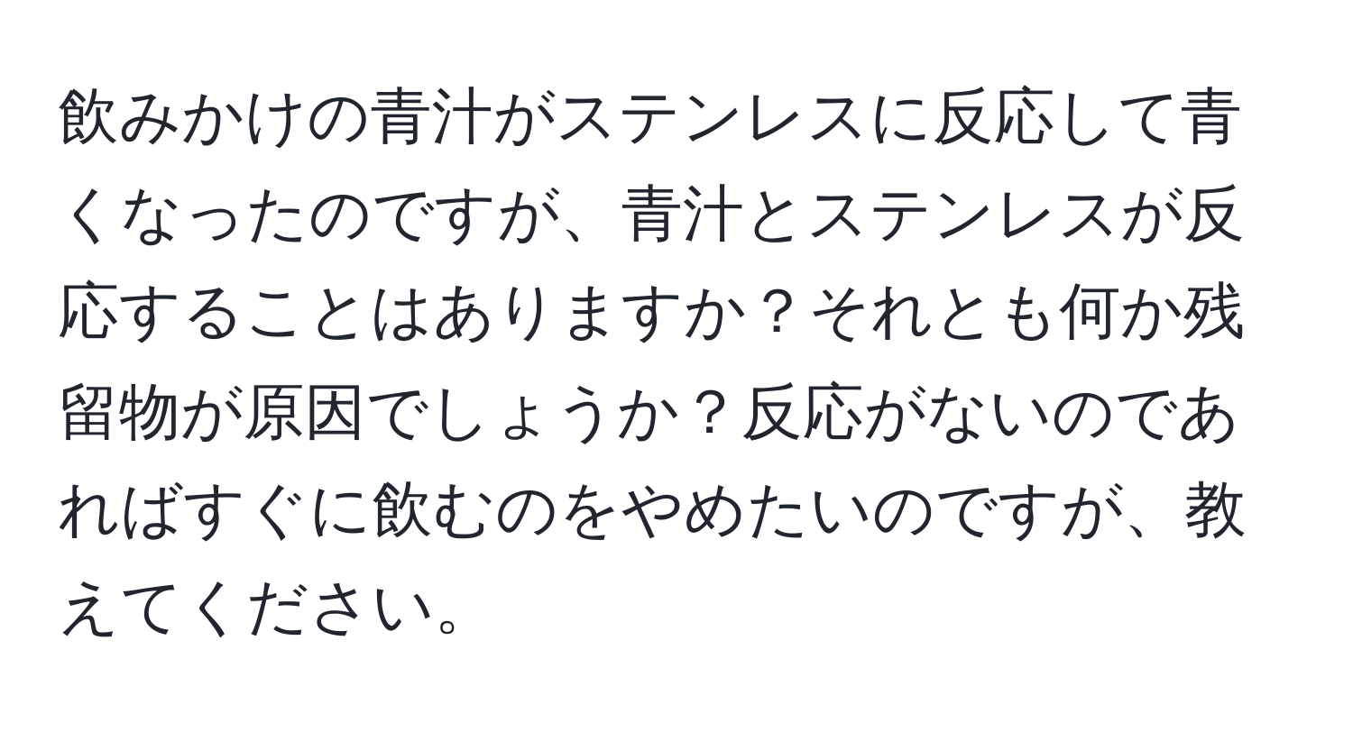 飲みかけの青汁がステンレスに反応して青くなったのですが、青汁とステンレスが反応することはありますか？それとも何か残留物が原因でしょうか？反応がないのであればすぐに飲むのをやめたいのですが、教えてください。